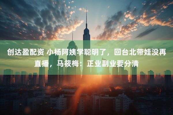 创达盈配资 小杨阿姨学聪明了，回台北带娃没再直播，马筱梅：正业副业要分清