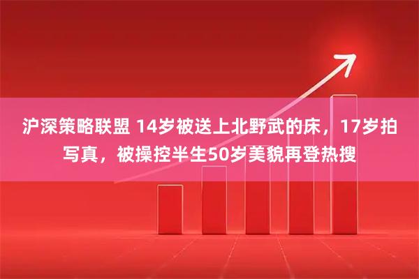 沪深策略联盟 14岁被送上北野武的床，17岁拍写真，被操控半生50岁美貌再登热搜