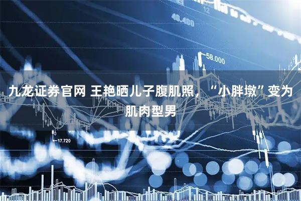 九龙证券官网 王艳晒儿子腹肌照，“小胖墩”变为肌肉型男