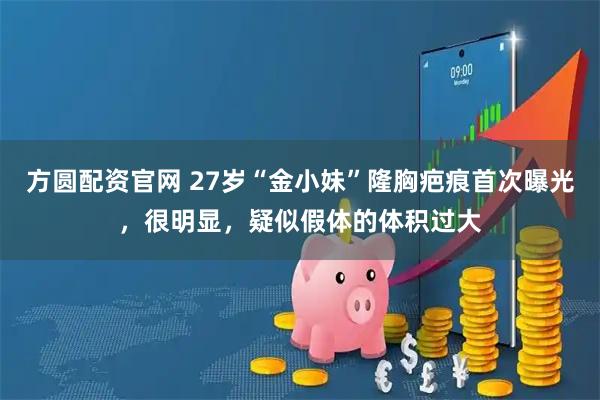 方圆配资官网 27岁“金小妹”隆胸疤痕首次曝光，很明显，疑似假体的体积过大