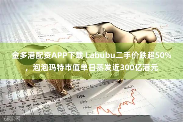 金多港配资APP下载 Labubu二手价跌超50%，泡泡玛特市值单日蒸发近300亿港元