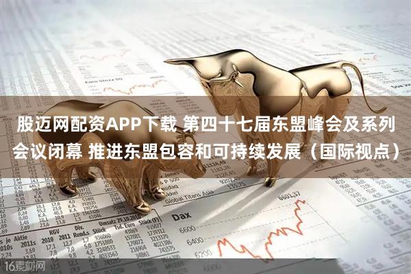 股迈网配资APP下载 第四十七届东盟峰会及系列会议闭幕 推进东盟包容和可持续发展（国际视点）