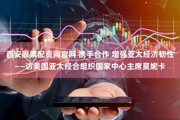 西安股票配资网官网 携手合作 增强亚太经济韧性——访美国亚太经合组织国家中心主席莫妮卡