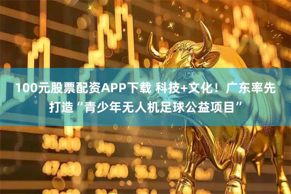 100元股票配资APP下载 科技+文化！广东率先打造“青少年无人机足球公益项目”