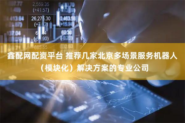 鑫配网配资平台 推荐几家北京多场景服务机器人（模块化）解决方案的专业公司